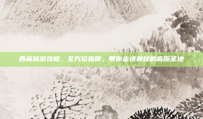 西藏旅游攻略,全方位指南,带你走进神秘的高原圣地