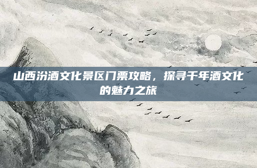 山西汾酒文化景区门票攻略,探寻千年酒文化的魅力之旅