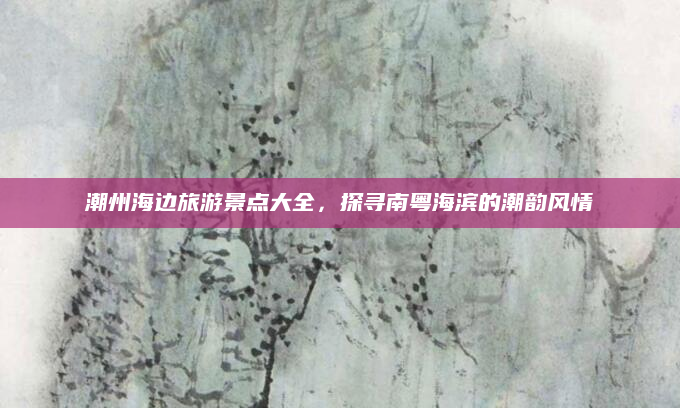 潮州海边旅游景点大全,探寻南粤海滨的潮韵风情