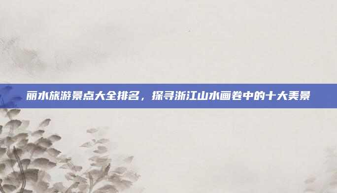 丽水旅游景点大全排名，探寻浙江山水画卷中的十大美景