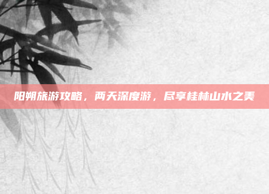 阳朔旅游攻略，两天深度游，尽享桂林山水之美