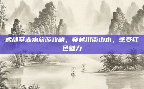 成都至赤水旅游攻略，穿越川南山水，感受红色魅力