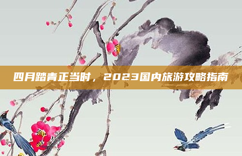 四月踏青正当时，2023国内旅游攻略指南