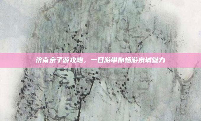 济南亲子游攻略，一日游带你畅游泉城魅力