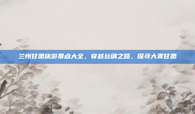 兰州甘肃旅游景点大全，穿越丝绸之路，探寻大美甘肃