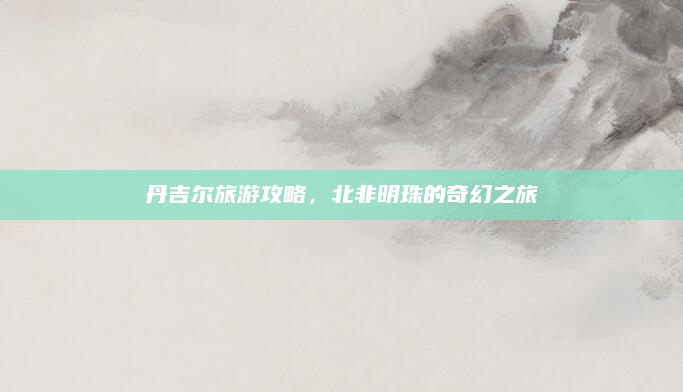 丹吉尔旅游攻略，北非明珠的奇幻之旅