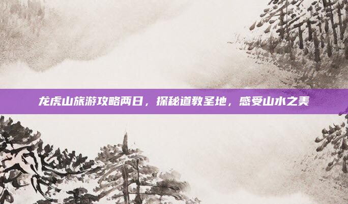 龙虎山旅游攻略两日，探秘道教圣地，感受山水之美