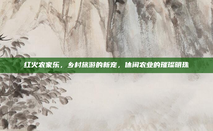 红火农家乐,乡村旅游的新宠,休闲农业的璀璨明珠