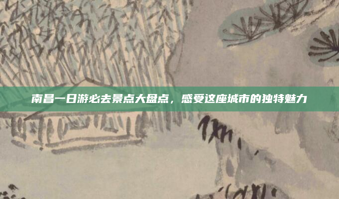 南昌一日游必去景点大盘点，感受这座城市的独特魅力