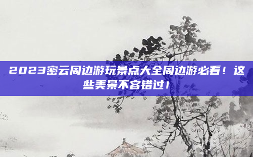 2023密云周边游玩景点大全周边游必看！这些美景不容错过！