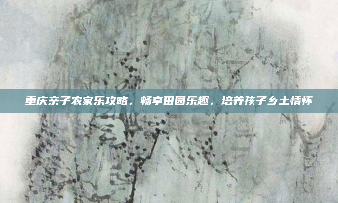 重庆亲子农家乐攻略，畅享田园乐趣，培养孩子乡土情怀