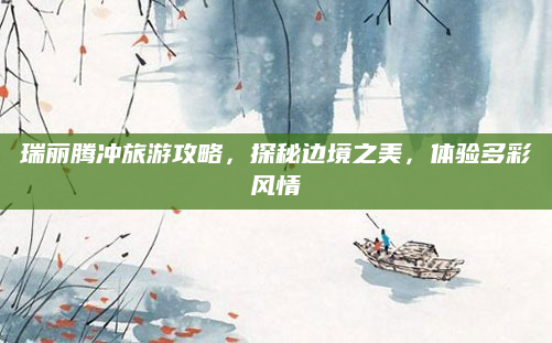 瑞丽腾冲旅游攻略，探秘边境之美，体验多彩风情