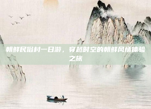 朝鲜民俗村一日游，穿越时空的朝鲜风情体验之旅