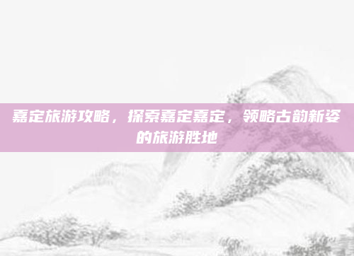 嘉定旅游攻略，探索嘉定嘉定，领略古韵新姿的旅游胜地