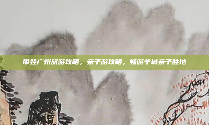 带娃广州旅游攻略,亲子游攻略,畅游羊城亲子胜地