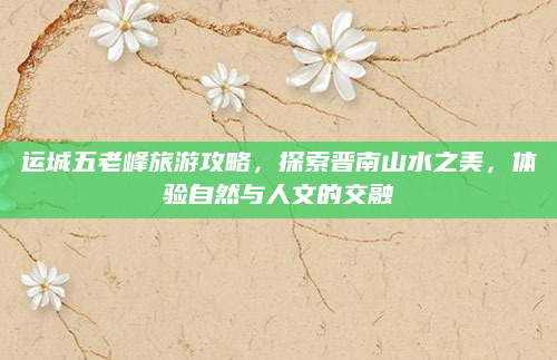 运城五老峰旅游攻略，探索晋南山水之美，体验自然与人文的交融