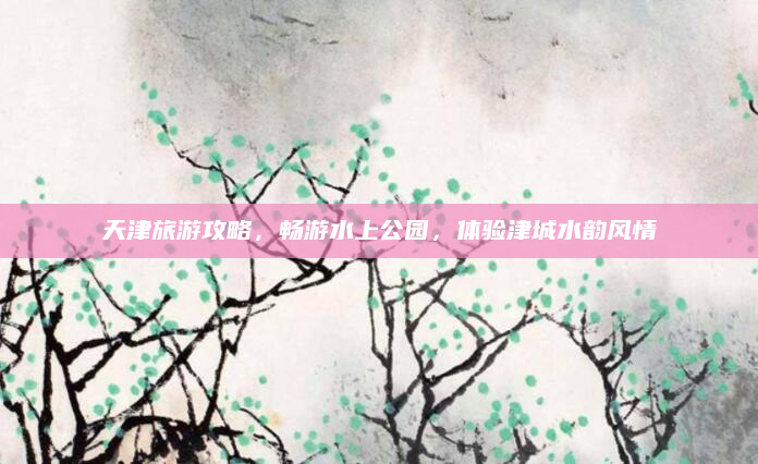 天津旅游攻略，畅游水上公园，体验津城水韵风情