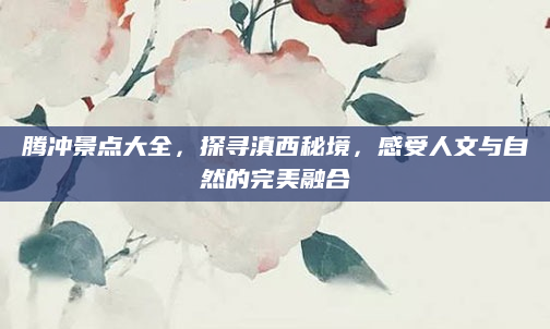 腾冲景点大全,探寻滇西秘境,感受人文与自然的完美融合