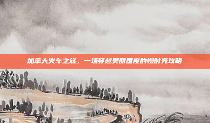 加拿大火车之旅,一场穿越美丽国度的慢时光攻略