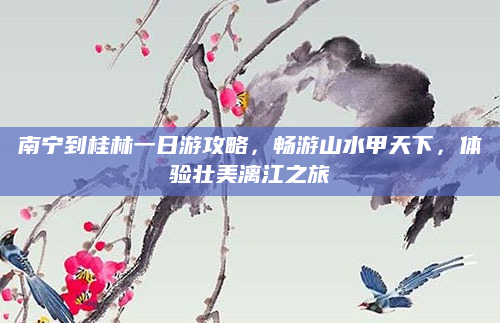 南宁到桂林一日游攻略,畅游山水甲天下,体验壮美漓江之旅