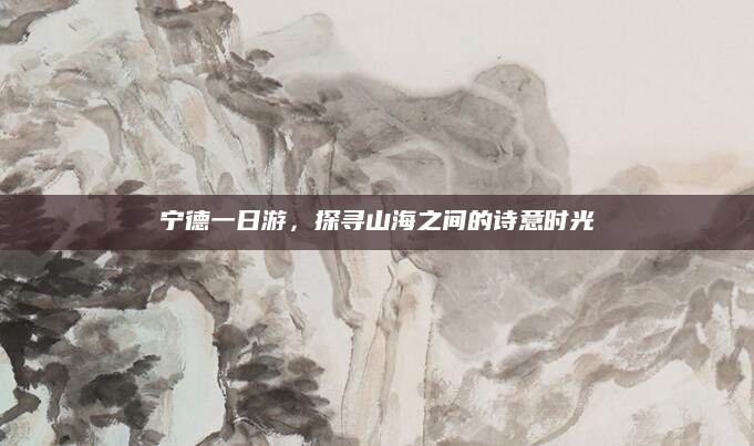 宁德一日游,探寻山海之间的诗意时光