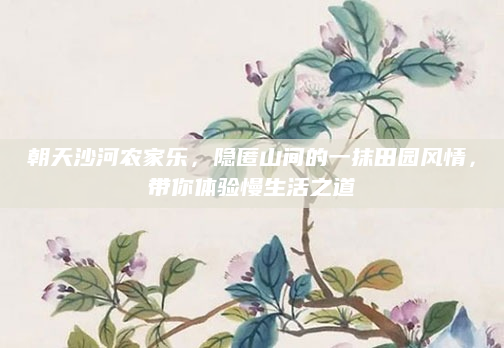 朝天沙河农家乐，隐匿山间的一抹田园风情，带你体验慢生活之道