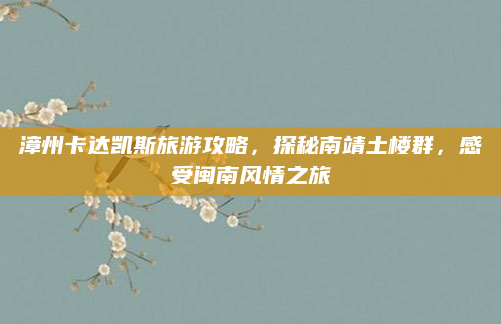 漳州卡达凯斯旅游攻略,探秘南靖土楼群,感受闽南风情之旅