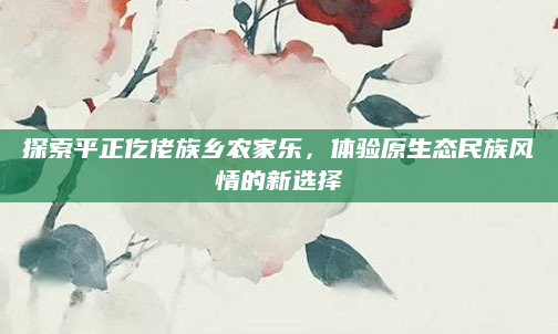 探索平正仡佬族乡农家乐,体验原生态民族风情的新选择