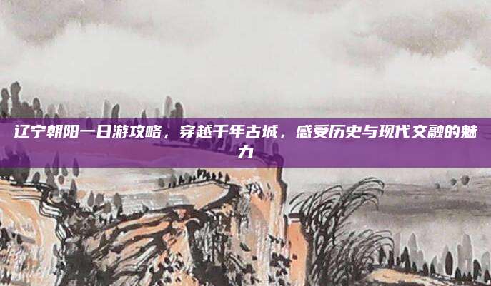 辽宁朝阳一日游攻略，穿越千年古城，感受历史与现代交融的魅力