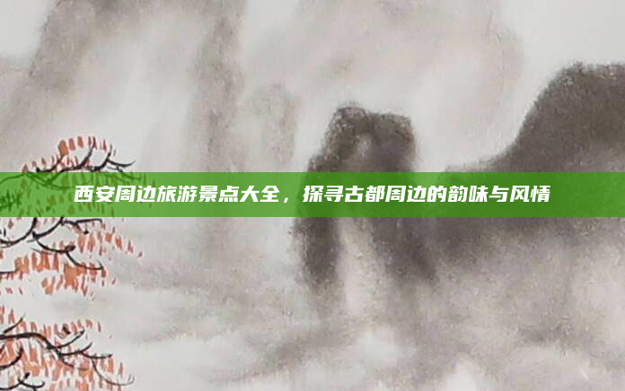 西安周边旅游景点大全,探寻古都周边的韵味与风情