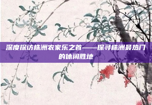 深度探访株洲农家乐之首——探寻株洲最热门的休闲胜地