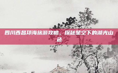 四川西昌邛海旅游攻略,探秘星空下的湖光山色