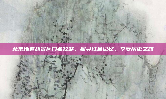 北京地道战景区门票攻略，探寻红色记忆，享受历史之旅