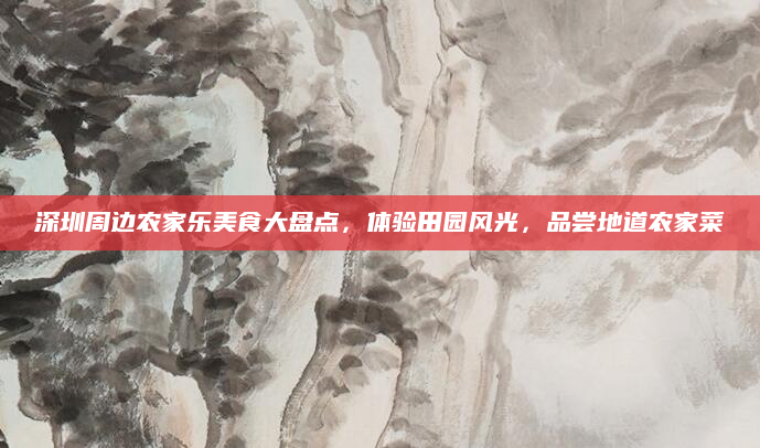 深圳周边农家乐美食大盘点，体验田园风光，品尝地道农家菜