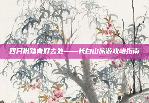 四月份踏青好去处——长白山旅游攻略指南