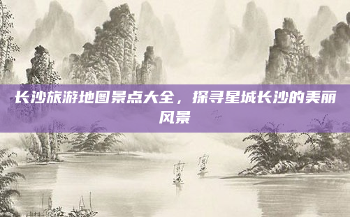 长沙旅游地图景点大全，探寻星城长沙的美丽风景
