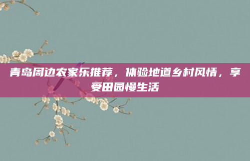青岛周边农家乐推荐，体验地道乡村风情，享受田园慢生活