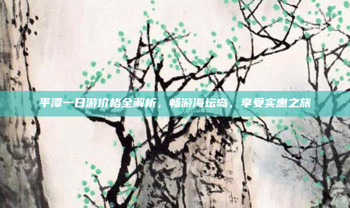 平潭一日游价格全解析，畅游海坛岛，享受实惠之旅