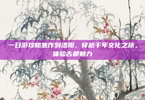 一日游攻略焦作到洛阳，穿越千年文化之旅，体验古都魅力
