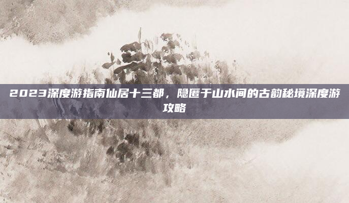 2023深度游指南仙居十三都，隐匿于山水间的古韵秘境深度游攻略