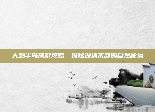 大鹏半岛旅游攻略,探秘深圳东部的自然秘境