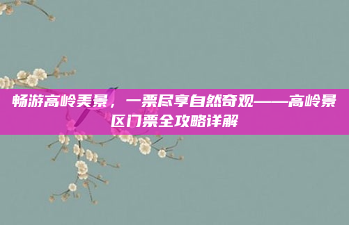 畅游高岭美景,一票尽享自然奇观——高岭景区门票全攻略详解