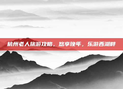 杭州老人旅游攻略,悠享晚年,乐游西湖畔