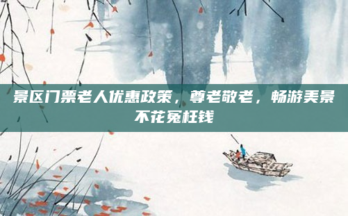 景区门票老人优惠政策,尊老敬老,畅游美景不花冤枉钱