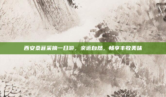 西安桑葚采摘一日游,亲近自然,畅享丰收美味
