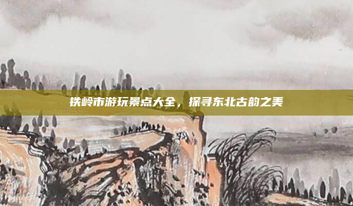 铁岭市游玩景点大全，探寻东北古韵之美