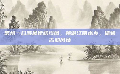 常州一日游最佳路线图,畅游江南水乡,体验古韵风情