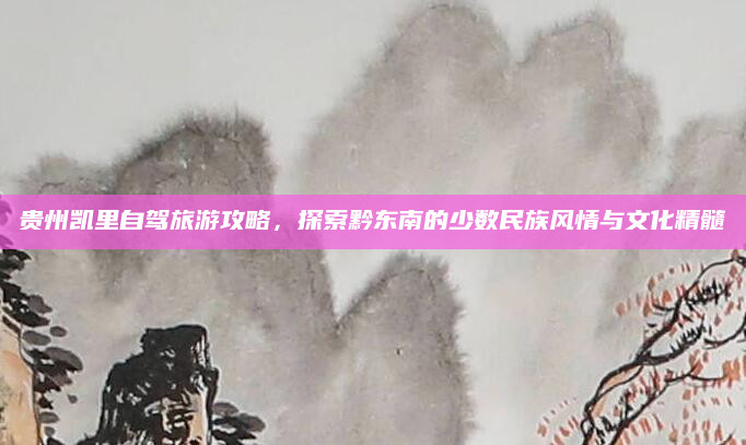 贵州凯里自驾旅游攻略,探索黔东南的少数民族风情与文化精髓