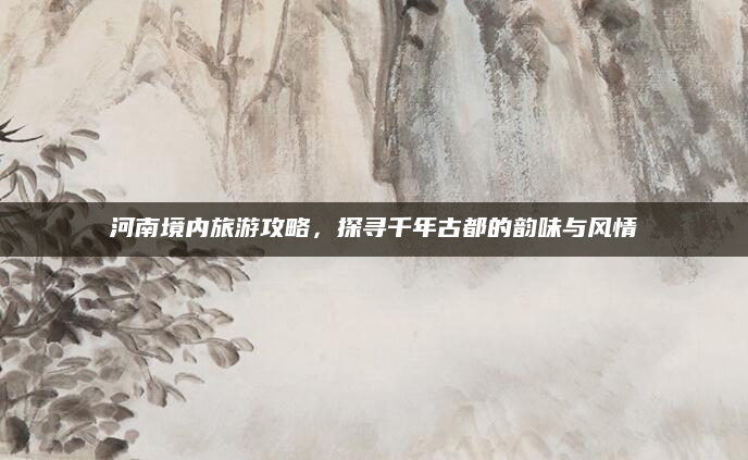 河南境内旅游攻略，探寻千年古都的韵味与风情