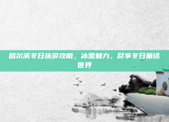 哈尔滨冬日旅游攻略,冰雪魅力,尽享冬日童话世界